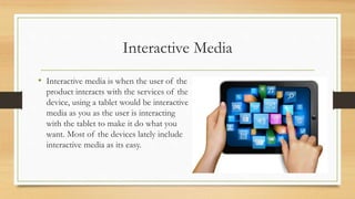 Interactive Media
• Interactive media is when the user of the
product interacts with the services of the
device, using a tablet would be interactive
media as you as the user is interacting
with the tablet to make it do what you
want. Most of the devices lately include
interactive media as its easy.
 