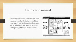 Instruction manual
• Instruction manuals are to inform and
educate us, when building something
you need a instruction manual to carry
on as it informs you on how its done.
It helps us get the job done quicker…
 