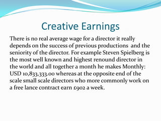 Creative Earnings
There is no real average wage for a director it really
depends on the success of previous productions and the
seniority of the director. For example Steven Spielberg is
the most well known and highest renound director in
the world and all together a month he makes Monthly:
USD 10,833,333.00 whereas at the opposite end of the
scale small scale directors who more commonly work on
a free lance contract earn £902 a week.
 