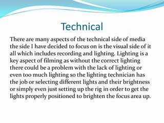 Technical
There are many aspects of the technical side of media
the side I have decided to focus on is the visual side of it
all which includes recording and lighting. Lighting is a
key aspect of filming as without the correct lighting
there could be a problem with the lack of lighting or
even too much lighting so the lighting technician has
the job or selecting different lights and their brightness
or simply even just setting up the rig in order to get the
lights properly positioned to brighten the focus area up.
 