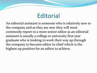Editorial
An editorial assistant is someone who is relatively new to
the company and as they are new they will most
commonly report to a more senior editor as an editorial
assistant is usually a college or university first year
graduate who is looking to work their way up through
the company to become editor in chief which is the
highest up position for an editor to achieve.
 