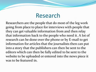Research
Researchers are the people that do most of the leg work
going from place to place for interviews with people that
they can get valuable information from and then relay
that information back to the people who need it. A lot of
research can be done over the phone or by E-mail to get
information for articles that the journalists then can put
into a story that the publishers can then be sent to the
editors which can then be fully edited to be sent to the
website to be uploaded or entered into the news piece it
was to be featured in.
 