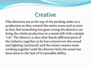 Creative
Film directors are at the top of the pecking order on a
production as they control the entire scene and as soon
as they feel something has gone wrong the director can
bring the whole production to a stand still with a simple
“cut”. The director is also what bands different parts of
the industry together as he has control over the sound
and lighting (technical) and the entire creative team
working together until the director feels the scene has
been done to the best of it’s possible ability.
 