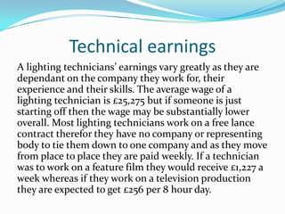 Technical earnings
A lighting technicians’ earnings vary greatly as they are
dependant on the company they work for, their
experience and their skills. The average wage of a
lighting technician is £25,275 but if someone is just
starting off then the wage may be substantially lower
overall. Most lighting technicians work on a free lance
contract therefor they have no company or representing
body to tie them down to one company and as they move
from place to place they are paid weekly. If a technician
was to work on a feature film they would receive £1,227 a
week whereas if they work on a television production
they are expected to get £256 per 8 hour day.
 