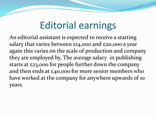 Editorial earnings
An editorial assistant is expected to receive a starting
salary that varies between £14,000 and £20,ooo a year
again this varies on the scale of production and company
they are employed by. The average salary in publishing
starts at £23,ooo for people further down the company
and then ends at £40,ooo for more senior members who
have worked at the company for anywhere upwards of 10
years.
 