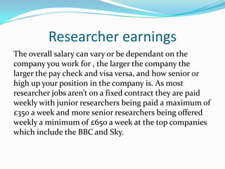 Researcher earnings
The overall salary can vary or be dependant on the
company you work for , the larger the company the
larger the pay check and visa versa, and how senior or
high up your position in the company is. As most
researcher jobs aren’t on a fixed contract they are paid
weekly with junior researchers being paid a maximum of
£350 a week and more senior researchers being offered
weekly a minimum of £650 a week at the top companies
which include the BBC and Sky.
 