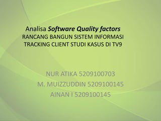 Analisa Software Quality factors
RANCANG BANGUN SISTEM INFORMASI
TRACKING CLIENT STUDI KASUS DI TV9



       NUR ATIKA 5209100703
     M. MUIZZUDDIN 5209100145
         AINAN I 5209100145
 
