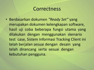 Correctness
• Berdasarkan dokumen “Ready Set” yang
  merupakan dokumen kelengkapan software,
  hasil uji coba beberapa fungsi utama yang
  dilakukan dengan menggunakan skenario
  test case, Sistem Informasi Tracking Client ini
  telah berjalan sesuai dengan desain yang
  telah dirancang serta sesuai dengan
  kebutuhan pengguna.
 