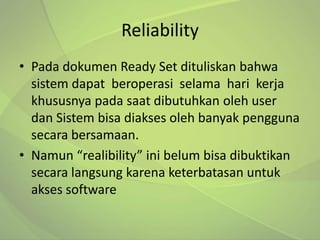 Reliability
• Pada dokumen Ready Set dituliskan bahwa
  sistem dapat beroperasi selama hari kerja
  khususnya pada saat dibutuhkan oleh user
  dan Sistem bisa diakses oleh banyak pengguna
  secara bersamaan.
• Namun “realibility” ini belum bisa dibuktikan
  secara langsung karena keterbatasan untuk
  akses software
 