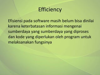 Efficiency
Efisiensi pada software masih belum bisa dinilai
karena keterbatasan informasi mengenai
sumberdaya yang sumberdaya yang diproses
dan kode yang diperlukan oleh program untuk
melaksanakan fungsinya
 