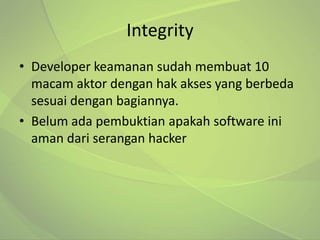 Integrity
• Developer keamanan sudah membuat 10
  macam aktor dengan hak akses yang berbeda
  sesuai dengan bagiannya.
• Belum ada pembuktian apakah software ini
  aman dari serangan hacker
 