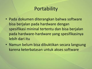 Portability
• Pada dokumen diterangkan bahwa software
  bisa berjalan pada hardware dengan
  spesifikasi mininal tertentu dan bisa berjalan
  pada hardware-hardware yang spesifikasinya
  lebih dari itu
• Namun belum bisa dibuktikan secara langsung
  karena keterbatasan untuk akses software
 
