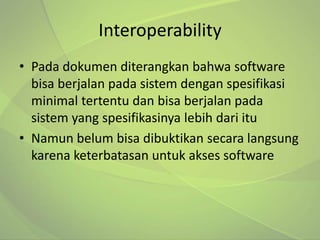 Interoperability
• Pada dokumen diterangkan bahwa software
  bisa berjalan pada sistem dengan spesifikasi
  minimal tertentu dan bisa berjalan pada
  sistem yang spesifikasinya lebih dari itu
• Namun belum bisa dibuktikan secara langsung
  karena keterbatasan untuk akses software
 