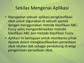 Sekilas Mengenai Aplikasi
• Merupakan sebuah aplikasi pengklasifikasi
  obat untuk digunakan di sebuah apotek
  dengan menggunakan metode klasifikasi ABC-
  Fuzzy yaitu mengombinasikan metode
  klasifikasi ABC dan metode klasifikasi Fuzzy.
• Aplikasi ini bertujuan untuk membantu pihak
  Apotek dalam mengklasifikasikan persediaan
  obat-obatan dab sebagai pendukung strategi
  pengelolaan persediaan obat.
 