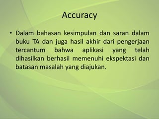 Accuracy
• Dalam bahasan kesimpulan dan saran dalam
  buku TA dan juga hasil akhir dari pengerjaan
  tercantum bahwa aplikasi yang telah
  dihasilkan berhasil memenuhi ekspektasi dan
  batasan masalah yang diajukan.
 