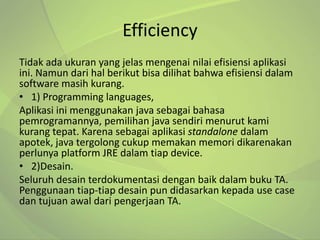 Efficiency
Tidak ada ukuran yang jelas mengenai nilai efisiensi aplikasi
ini. Namun dari hal berikut bisa dilihat bahwa efisiensi dalam
software masih kurang.
• 1) Programming languages,
Aplikasi ini menggunakan java sebagai bahasa
pemrogramannya, pemilihan java sendiri menurut kami
kurang tepat. Karena sebagai aplikasi standalone dalam
apotek, java tergolong cukup memakan memori dikarenakan
perlunya platform JRE dalam tiap device.
• 2)Desain.
Seluruh desain terdokumentasi dengan baik dalam buku TA.
Penggunaan tiap-tiap desain pun didasarkan kepada use case
dan tujuan awal dari pengerjaan TA.
 