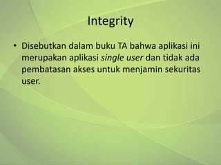 Integrity
• Disebutkan dalam buku TA bahwa aplikasi ini
  merupakan aplikasi single user dan tidak ada
  pembatasan akses untuk menjamin sekuritas
  user.
 