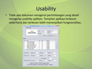 Usability
• Tidak ada dokumen mengenai pertimbangan yang detail
  mengenai usability aplikasi. Tampilan aplikasi terkesan
  sederhana dan terkesan lebih menonjolkan fungsionalitas.
 
