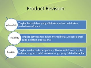 Product Revision

                 Tingkat kemudahan yang dilakukan untuk melakukan
Maintanability
                 perbaikan software



     Flexiblility   Tingkat kemudahan dalam memodifikasi/reconfigurasi
                    pada program operasional


                 Tingkat usaha pada pengujian software untuk memastikan
 Testability
                 bahwa program melaksanakan fungsi yang telah ditetapkan
 