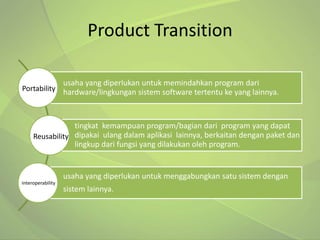 Product Transition

                   usaha yang diperlukan untuk memindahkan program dari
Portability hardware/lingkungan sistem software tertentu ke yang lainnya.



                 tingkat kemampuan program/bagian dari program yang dapat
     Reusability dipakai ulang dalam aplikasi lainnya, berkaitan dengan paket dan
                 lingkup dari fungsi yang dilakukan oleh program.


                   usaha yang diperlukan untuk menggabungkan satu sistem dengan
Interoperability
                   sistem lainnya.
 
