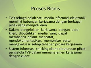 Proses Bisnis
• TV9 sebagai salah satu media informasi elektronik
  memiliki hubungan kerjasama dengan berbagai
  pihak yang menjadi klien
• Dalam pengelolaan kerjasama dengan para
  klien, dibutuhkan media yang dapat
  membantu dalam mencatat,
  mendokumentasikan, memonitor serta
  mengevaluasi setiap tahapan proses kerjasama
• Sistem Informasi tracking client dibutuhkan pihak
  pengelola TV9 dalam memanajemen kerjasama
  dengan client
 