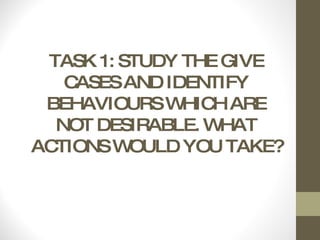 TASK 1: STUDY THE GIVE CASES AND IDENTIFY BEHAVIOURS WHICH ARE NOT DESIRABLE. WHAT ACTIONS WOULD YOU TAKE? 