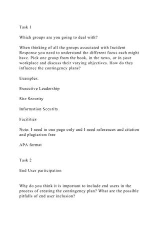 Task 1
Which groups are you going to deal with?
When thinking of all the groups associated with Incident
Response you need to understand the different focus each might
have. Pick one group from the book, in the news, or in your
workplace and discuss their varying objectives. How do they
influence the contingency plans?
Examples:
Executive Leadership
Site Security
Information Security
Facilities
Note: I need in one page only and I need references and citation
and plagiarism free
APA format
Task 2
End User participation
Why do you think it is important to include end users in the
process of creating the contingency plan? What are the possible
pitfalls of end user inclusion?
 