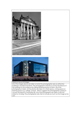 Theme or focus of images 
All of the images above are taken of what the photographer sees as attractive 
buildings in architectural terms. The photographer intends to convey the beauty of 
the buildings to the audience by taking flattering photos of them. All of the 
photography is taken. All the photos are taken in a Work space, a living space or 
learning space e.g. college, schools. Which suggests the photographer is trying to 
convey the beauty of everyday life. All of the photographs are taken in 2014 as 
stated on his blog. The photographer also tries to include as much as the image as he 
can. 
 