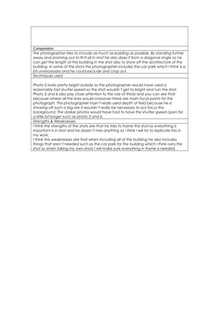 Composition 
The photographer tries to include as much as building as possible. By standing further 
away and zooming out to fit it all in shot he also does it from a diagonal angle so he 
can get the length of the building in the shot also to show off the architecture of the 
building. In some of the shots the photographer includes the car park which I think is a 
bit unnecessary and he could exclude and crop out. 
Techniques used 
Photo 2 looks pretty bright outside so the photographer would have used a 
reasonably fast shutter speed so the shot wouldn’t get to bright and ruin the shot. 
Photo 2 and 6 also pay close attention to the rule of thirds and you can see that 
because where all the lines would crossover there are main focal points for the 
photograph. This photographer hasn’t really used depth of field because he is 
showing off such a big are it wouldn’t really be necessary to out focus the 
background. The darker photos would have had to have the shutter speed open for 
a little bit longer such as photo 3 and 6. 
Strengths & Weaknesses 
I think the strengths of the shots are that he tries to frame the shot so everything is 
important is in shot and he doesn’t miss anything so i think i will try to replicate this in 
my work. 
I think the weaknesses are that when including all of the building he also includes 
things that aren’t needed such as the car park for the building which I think ruins the 
shot so when taking my own shots I will make sure everything in frame is needed. 
