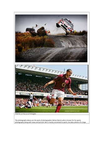 Theme or focus of images 
The photographs above are the work of photographer Adrian Dennis who is known for his sports 
photography along with news and portrait .But is mainly connected to sports ,he takes photos of a large 
 