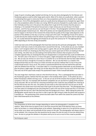 range of sports including rugby ,football and driving .He has also done photography for the Olympic and 
Paralympics games as well as other large sports events .Most of his shots are usually done when a person 
is celebrating there goal or victory but there are a few acceptations just like the one with the car being 
tipped over .A lot of this photographers work are usually done by taking pictures of people but again there 
are a few acceptations where he takes cars racing .With the pictures of people he usually makes sure that 
their full body and face are in the picture this allows them to get all of the emotion that the person is 
showing us .For example if the person has just won a major victory you can see the joy in his faecal 
emotion , and if he has just lost you can see the pain in his face. The photographer sometimes takes people 
of multiple people instead of just one . Most of his photos are not originally planed out they are ones that 
tend to happen in the heart of the moment this shows that the quality of the image really depends on the 
position of the athletes on the day so luck has a major part of his work .The lighting of most of his work is 
usually done by the stadium that the atheist are performing in since most of the events that he take photos 
for are usually televised the lighting will already be set up for the cameras for TV .The lighting will also 
differ depending on the time of day and weather. 
I shall now look some of the photographs that have been done by this particular photographer .The first 
one that I shall have a look at is the photo that is second from the top. In this photo we can see a football 
team ( I can't recognise which one) scoring a goal in a game .We can see five people at the front of the 
photo three of them are showing joy that they have just scored a goal each of them are looking at the ball 
wail smiling , the other two are also looking at the ball but their emotions that are given of are the 
complete opposite they are showing that they are disappointed or annoyed that they could not defend the 
net . The ball is also in the shot it is in mid air this gives a slight anticipation that will the ball go in the net or 
not . We can also see net but it is not in focus it is another for us to tell that the shot has been taken behind 
the net but not focus enough for it to draw our attention . We can see that there is a crowed in the 
background but they are not in focus so it does not draw are eye but I believe that it is too in focus the 
crowd should not be in focus at all .The camera is positioned behind the net from behind the wall that 
splits the athletes from the fans . It has been taken in a crouching position tilted both up and clockwise to 
give the photo a slight angle .One thing I do not like about this shot is that it has too much of the sky in the 
shot and a lot of the space looks empty if he positioned it lower I think it would look better. 
The next image that I shall have a look at is the third from the top . This is a photograph that was taken in 
the Paralympics games I believe that this was taken in the hundred meter sprint . In this photo we see a 
British Paralympics athlete winning a race . In this we can see all of the emotion that are given off by all the 
competes in the race .For example with the British competitor we can see that he is giving of the emotion 
of joy and pride. We can see that he is shouting something to the crowd this was probably him cheering at 
the fact that he has won this race .This photo can also show us the strain that this race has put on all the 
competitors this shows how much they have tried to get to the point that they have . This photograph does 
not have match of a background ,the only thing that is used is the rest of the racing track this is in full focus 
aging just like the last one I don't like that they have the background in focus . When taking this photo the 
photographer would need to be very fast in order to get the right timing to make the photo look as good as 
it possibly can . The positioning of the camera has been taken from within the stands the camera has then 
been tilted downwards at the athletes . 
Composition 
The composition of all the shots changes depending on where the photographer is steadied in the 
stadium . Most of the time he aspires to be in the front around the side of the felid but there are times 
when he has been in a stand looking down at the athletes .Depending on where he is he will tilt the camera 
lances ether up or down and occasionally tilt the camera to the side .The photographer will always zoom in 
on the athletes this is because the shot would be too far away if he did not zoom in from the distend they 
have . He also to just get the athletes in the photo and try to cut out as much of the crowd as possible . 
Techniques used 
 