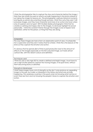 I think the photographer tries to capture the story and character behind the image, I 
think they are mostly focused on what is actually happening in the photo instead of 
just taking the image for beauty etc. This photographer captures historical moments 
and figures as almost documenting though pictures, I think this is why they aren’t still 
and pose images, and they have character and more of an action shot even when 
only of a person and not sport. With the Bob Marley photographs I think that he 
creates a calming and happy vibe to the images, to obviously highlight his actual 
personality. I think the constant theme through the images is one of respect and 
admiration, either for the person, or thing that they are doing. 
Composition 
The way these images are took is from an observation point of view, it is simply like 
he’s a spectator and they don’t notice that he is there; I think this is the beauty of the 
shots as they capture the emotion and action. 
It’s obvious that he spends allot of time in post-production due to the amount of 
effects on the images especially on the first coloured image, as it looks almost 
cartoon like, with the vibrant colours and definition. 
Techniques used 
I Think he uses a very high ISO to create a defined and bright image. I must have to 
use a high shutter speed to capture the moving images, in his sport shots, without 
them becoming blurry or distorted. 
Strengths & Weaknesses 
I think these images have a lot of strengths as the don’t only produce an appealing 
image to the eye, but make us interested in the history and what was actually 
happening. The weakness could be in the sports ones not knowing what century or 
event they are from and not showing the people’s faces to capture the emotion and 
action. 
