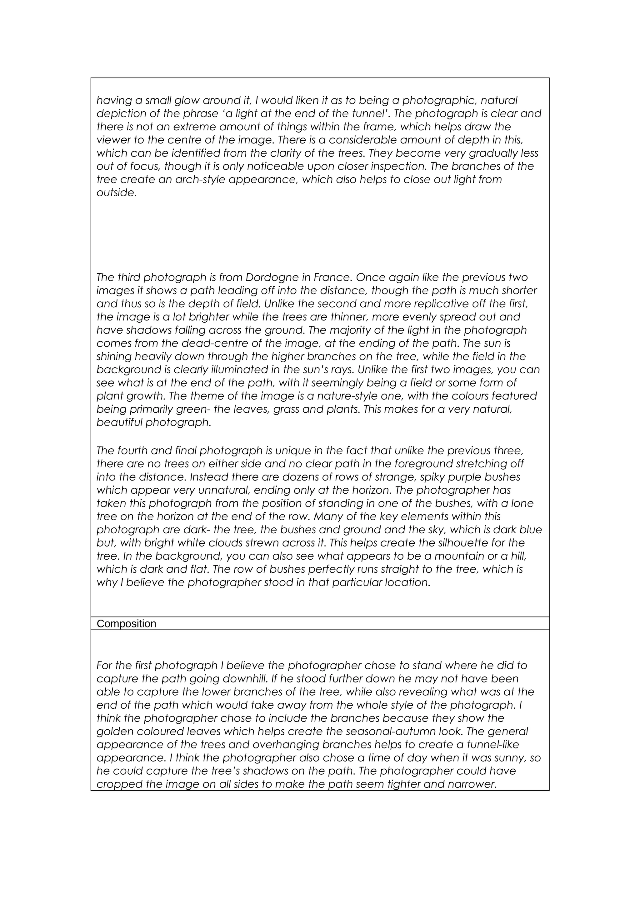 having a small glow around it, I would liken it as to being a photographic, natural 
depiction of the phrase ‘a light at the end of the tunnel’. The photograph is clear and 
there is not an extreme amount of things within the frame, which helps draw the 
viewer to the centre of the image. There is a considerable amount of depth in this, 
which can be identified from the clarity of the trees. They become very gradually less 
out of focus, though it is only noticeable upon closer inspection. The branches of the 
tree create an arch-style appearance, which also helps to close out light from 
outside. 
The third photograph is from Dordogne in France. Once again like the previous two 
images it shows a path leading off into the distance, though the path is much shorter 
and thus so is the depth of field. Unlike the second and more replicative off the first, 
the image is a lot brighter while the trees are thinner, more evenly spread out and 
have shadows falling across the ground. The majority of the light in the photograph 
comes from the dead-centre of the image, at the ending of the path. The sun is 
shining heavily down through the higher branches on the tree, while the field in the 
background is clearly illuminated in the sun’s rays. Unlike the first two images, you can 
see what is at the end of the path, with it seemingly being a field or some form of 
plant growth. The theme of the image is a nature-style one, with the colours featured 
being primarily green- the leaves, grass and plants. This makes for a very natural, 
beautiful photograph. 
The fourth and final photograph is unique in the fact that unlike the previous three, 
there are no trees on either side and no clear path in the foreground stretching off 
into the distance. Instead there are dozens of rows of strange, spiky purple bushes 
which appear very unnatural, ending only at the horizon. The photographer has 
taken this photograph from the position of standing in one of the bushes, with a lone 
tree on the horizon at the end of the row. Many of the key elements within this 
photograph are dark- the tree, the bushes and ground and the sky, which is dark blue 
but, with bright white clouds strewn across it. This helps create the silhouette for the 
tree. In the background, you can also see what appears to be a mountain or a hill, 
which is dark and flat. The row of bushes perfectly runs straight to the tree, which is 
why I believe the photographer stood in that particular location. 
Composition 
For the first photograph I believe the photographer chose to stand where he did to 
capture the path going downhill. If he stood further down he may not have been 
able to capture the lower branches of the tree, while also revealing what was at the 
end of the path which would take away from the whole style of the photograph. I 
think the photographer chose to include the branches because they show the 
golden coloured leaves which helps create the seasonal-autumn look. The general 
appearance of the trees and overhanging branches helps to create a tunnel-like 
appearance. I think the photographer also chose a time of day when it was sunny, so 
he could capture the tree’s shadows on the path. The photographer could have 
cropped the image on all sides to make the path seem tighter and narrower. 
 