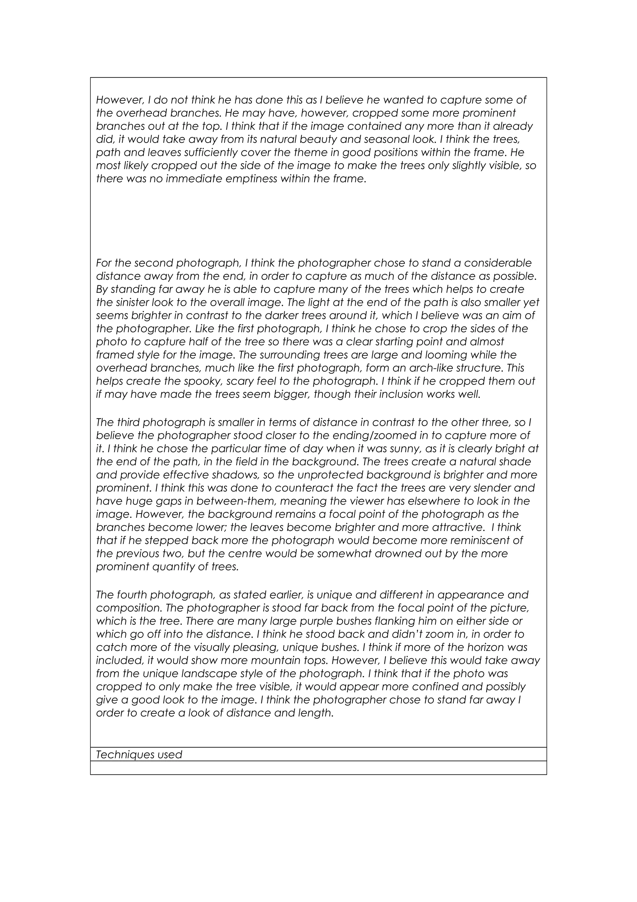 However, I do not think he has done this as I believe he wanted to capture some of 
the overhead branches. He may have, however, cropped some more prominent 
branches out at the top. I think that if the image contained any more than it already 
did, it would take away from its natural beauty and seasonal look. I think the trees, 
path and leaves sufficiently cover the theme in good positions within the frame. He 
most likely cropped out the side of the image to make the trees only slightly visible, so 
there was no immediate emptiness within the frame. 
For the second photograph, I think the photographer chose to stand a considerable 
distance away from the end, in order to capture as much of the distance as possible. 
By standing far away he is able to capture many of the trees which helps to create 
the sinister look to the overall image. The light at the end of the path is also smaller yet 
seems brighter in contrast to the darker trees around it, which I believe was an aim of 
the photographer. Like the first photograph, I think he chose to crop the sides of the 
photo to capture half of the tree so there was a clear starting point and almost 
framed style for the image. The surrounding trees are large and looming while the 
overhead branches, much like the first photograph, form an arch-like structure. This 
helps create the spooky, scary feel to the photograph. I think if he cropped them out 
if may have made the trees seem bigger, though their inclusion works well. 
The third photograph is smaller in terms of distance in contrast to the other three, so I 
believe the photographer stood closer to the ending/zoomed in to capture more of 
it. I think he chose the particular time of day when it was sunny, as it is clearly bright at 
the end of the path, in the field in the background. The trees create a natural shade 
and provide effective shadows, so the unprotected background is brighter and more 
prominent. I think this was done to counteract the fact the trees are very slender and 
have huge gaps in between-them, meaning the viewer has elsewhere to look in the 
image. However, the background remains a focal point of the photograph as the 
branches become lower; the leaves become brighter and more attractive. I think 
that if he stepped back more the photograph would become more reminiscent of 
the previous two, but the centre would be somewhat drowned out by the more 
prominent quantity of trees. 
The fourth photograph, as stated earlier, is unique and different in appearance and 
composition. The photographer is stood far back from the focal point of the picture, 
which is the tree. There are many large purple bushes flanking him on either side or 
which go off into the distance. I think he stood back and didn’t zoom in, in order to 
catch more of the visually pleasing, unique bushes. I think if more of the horizon was 
included, it would show more mountain tops. However, I believe this would take away 
from the unique landscape style of the photograph. I think that if the photo was 
cropped to only make the tree visible, it would appear more confined and possibly 
give a good look to the image. I think the photographer chose to stand far away I 
order to create a look of distance and length. 
Techniques used 
 