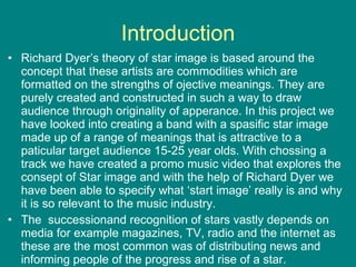 Introduction Richard Dyer’s theory of star image is based around the concept that these artists are commodities which are formatted on the strengths of ojective meanings. They are purely created and constructed in such a way to draw audience through originality of apperance. In this project we have looked into creating a band with a spasific star image made up of a range of meanings that is attractive to a paticular target audience 15-25 year olds. With chossing a track we have created a promo music video that explores the consept of Star image and with the help of Richard Dyer we have been able to specify what ‘start image’ really is and why it is so relevant to the music industry.  The  successionand recognition of stars vastly depends on media for example magazines, TV, radio and the internet as these are the most common was of distributing news and informing people of the progress and rise of a star. 