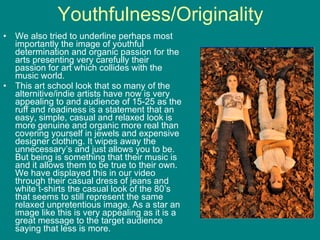 Youthfulness/Originality We also tried to underline perhaps most importantly the image of youthful determination and organic passion for the arts presenting very carefully their passion for art which collides with the music world.  This art school look that so many of the alternitive/indie artists have now is very appealing to and audience of 15-25 as the ruff and readiness is a statement that an easy, simple, casual and relaxed look is more genuine and organic more real than covering yourself in jewels and expensive designer clothing. It wipes away the unnecessary’s and just allows you to be. But being is something that their music is and it allows them to be true to their own. We have displayed this in our video through their casual dress of jeans and white t-shirts the casual look of the 80’s that seems to still represent the same relaxed unpretentious image. As a star an image like this is very appealing as it is a great message to the target audience saying that less is more. 