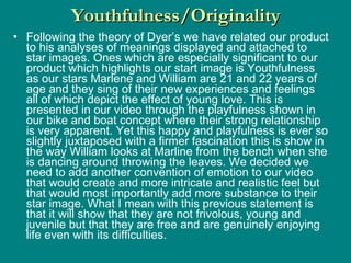 Following the theory of Dyer’s we have related our product to his analyses of meanings displayed and attached to star images. Ones which are especially significant to our product which highlights our start image is Youthfulness as our stars Marlene and William are 21 and 22 years of age and they sing of their new experiences and feelings all of which depict the effect of young love. This is presented in our video through the playfulness shown in our bike and boat concept where their strong relationship is very apparent. Yet this happy and playfulness is ever so slightly juxtaposed with a firmer fascination this is show in the way William looks at Marline from the bench when she is dancing around throwing the leaves. We decided we need to add another convention of emotion to our video that would create and more intricate and realistic feel but that would most importantly add more substance to their star image. What I mean with this previous statement is that it will show that they are not frivolous, young and juvenile but that they are free and are genuinely enjoying life even with its difficulties. Youthfulness/Originality 