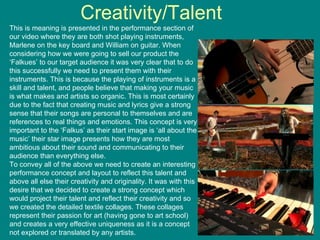 Creativity/Talent This is meaning is presented in the performance section of our video where they are both shot playing instruments, Marlene on the key board and William on guitar. When considering how we were going to sell our product the ‘Falkues’ to our target audience it was very clear that to do this successfully we need to present them with their instruments. This is because the playing of instruments is a skill and talent, and people believe that making your music is what makes and artists so organic. This is most certainly due to the fact that creating music and lyrics give a strong sense that their songs are personal to themselves and are references to real things and emotions. This concept is very important to the ‘Falkus’ as their start image is ‘all about the music’ their star image presents how they are most ambitious about their sound and communicating to their audience than everything else.  To convey all of the above we need to create an interesting performance concept and layout to reflect this talent and above all else their creativity and originality. It was with this desire that we decided to create a strong concept which would project their talent and reflect their creativity and so we created the detailed textile collages. These collages represent their passion for art (having gone to art school) and creates a very effective uniqueness as it is a concept not explored or translated by any artists. 