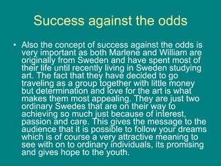 Success against the odds Also the concept of success against the odds is very important as both Marlene and William are originally from Sweden and have spent most of their life until recently living in Sweden studying art. The fact that they have decided to go traveling as a group together with little money but determination and love for the art is what makes them most appealing. They are just two ordinary Swedes that are on their way to achieving so much just because of interest, passion and care. This gives the message to the audience that it is possible to follow your dreams which is of course a very attractive meaning to see with on to ordinary individuals, its promising and gives hope to the youth.   