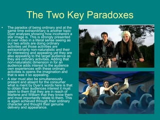 The Two Key Paradoxes The paradox of being ordinary and at the same time extraordinary is another topic Dyer analyses showing how incoherent a star image is. This is strongly presented in over video in a literal sense seeing as our two artists are doing ordinary activities yet those activities are extraordinarily non-naturalistic and their for interesting and appealing yet they are also appealing to the target audience as they are ordinary activities. Adding that non-naturalistic dimension in for an audience adds interest to the audience own experiences with these ordinary activities is opens the imagination and that is was it so appealing. A star must also be simultaneously present and absent for the consumer what is ment by Dyer’s words here is that to obtain their audiences interest it must seem to them that they are in reach of Marlene and William that they know them and most importantly relate to them. This is again achieved through their ordinary character and thought their genuine delivery and appearance. 