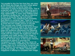 Yet parallel to this the fact that they are stars at the there are things you don’t know about them secrets that of course keep you interested in hope of discovering more. This is projected with in the lyrics of the song and is very much suggested in the video and this is their relationship. In many shot William looks at Marlene studding her, yet she is oblivious to this at times like the top and bottom photographs. This underlines the possibility that there is a romantic feel. There is a flirtatious connection between the two of them at times like the middle picture on the left. This concept was Initially constructed to create interest and to add to the level of their star image. Leavening this notion open will keep the audience intertwined into following their progress as a band. Compunctions are made and this shapes the audiences need to complete and make sense of the image, it makes people become infatuated as to find the truth. As Dyer says “In the music industry, performance seems to promise the completion of the image” but they never do which is ultimately unsatisfying but cleaver as it leads them on to continuing to consume the star. Whether this consummation is thought buying the songs, TV, Radio, Internet and magazine in attempt to complete their image. 