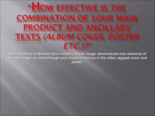 With reference to Richard Dyer’s theory of star image, demonstrate how elements of the star image are sold through your creative choices in the video, digipak cover and poster. 