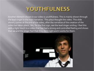 Another element shown in our video is youthfulness. This is mainly shown through the lead singer in the main narrative.  This plays thought the video. This slide shown, comes at the end of the video, after the narrative of the creation of the video has taken place . We, for the first sign, see the lead singer smiling. I feel this adds a light touch to a video that has had a strong and controlled feeling and shows that we and the singer feel that they did it right and it works for them.  
