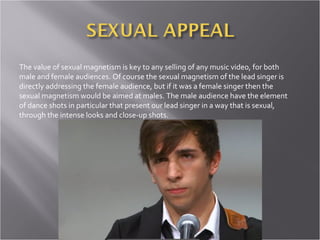 The value of sexual magnetism is key to any selling of any music video, for both male and female audiences. Of course the sexual magnetism of the lead singer is directly addressing the female audience, but if it was a female singer then the sexual magnetism would be aimed at males. The male audience have the element of dance shots in particular that present our lead singer in a way that is sexual, through the intense looks and close-up shots.  