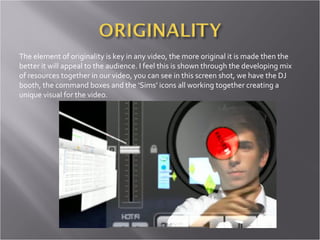 The element of originality is key in any video, the more original it is made then the better it will appeal to the audience. I feel this is shown through the developing mix of resources together in our video, you can see in this screen shot, we have the DJ booth, the command boxes and the ‘Sims’ icons all working together creating a unique visual for the video.  