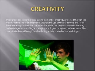 Throughout our video there is a strong element of creativity projected through the main narrative and the fill elements thought the use of the UV dancers and lasers. There are many shots within the video that show this. As you can see in this one, the lead singer is controlling and shaping a hologram image of the laser room. The creativity is shown through the developing artistic control of the lead singer. 