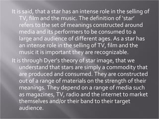 It is said, that a star has an intense role in the selling of TV, film and the music. The definition of ‘star’ refers to the set of meanings constructed around media and its performers to be consumed to a large and audience of different ages. As a star has an intense role in the selling of TV, film and the music it is important they are recognizable.  It is through Dyer’s theory of star image, that we understand that stars are simply a commodity that are produced and consumed. They are constructed out of a range of materials on the strength of their meanings. They depend on a range of media such as magazines, TV, radio and the internet to market themselves and/or their band to their target audience. 
