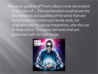 The same qualities of Tinie’s album cover are evident in his video of….This combination emphasizes the key elements and qualities of the artist that are trying to be promoted such as the style, his originality and his sexual magnetism, also the use of deep colors. The same elements that are promoted with our star image. 