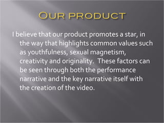 I believe that our product promotes a star, in the way that highlights common values such as youthfulness, sexual magnetism, creativity and originality.  These factors can be seen through both the performance narrative and the key narrative itself with the creation of the video.  