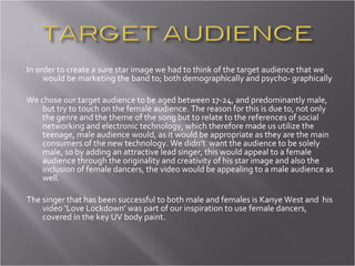 In order to create a sure star image we had to think of the target audience that we would be marketing the band to; both demographically and psycho- graphically We chose our target audience to be aged between 17-24, and predominantly male, but try to touch on the female audience. The reason for this is due to, not only the genre and the theme of the song but to relate to the references of social networking and electronic technology, which therefore made us utilize the teenage, male audience would, as it would be appropriate as they are the main consumers of the new technology. We didn’t  want the audience to be solely male, so by adding an attractive lead singer, this would appeal to a female audience through the originality and creativity of his star image and also the inclusion of female dancers, the video would be appealing to a male audience as well.  The singer that has been successful to both male and females is Kanye West and  his video ‘Love Lockdown’ was part of our inspiration to use female dancers, covered in the key UV body paint.  